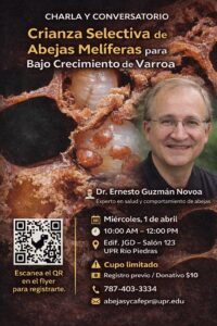ANUNCIO DE CHARLA Y CONVERSATORIO Crianza Selectiva de Abejas Melíferas para Bajo Crecimiento de Varroa Escanea el QR en el flyer para registrarte. Dr. Ernesto Guzmán Novoa Experto en salud y comportamiento de abejas Miércoles, 1 de abril 10:00 AM - 12:00 PM Edif. JGD - Salón 123 UPR Río Piedras A Cupo limitado Registro previo / Donativo $10 787-403-3334 abejasycafepr@upr.edu