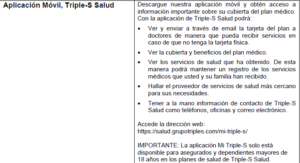 Imagen describiendo funciones de la aplicacion movil MiTripleS como: 1. Ver y enviar a traves de email la tarjeta de plan a doctores de manera que pueda recibir servicios en caso de que no tenga la tarjeta fisica. 2. Ver la cubierta y beneficios del plan medico. 3. Ver los servicios de salud que ha obtenido. De esya manera podra mantener un registro de los servicios medicos que usted y su familia han recibido. 4. Hallar el proveedor de servicios de salud mas cercano para sus necesidades. 5. Tener a la mano informacion de contrato de Triple S Salud como telefonos, oficinas y correo electronico. Accede a la direccion web: https://salud.grupotripls.com/mi-triple-s/